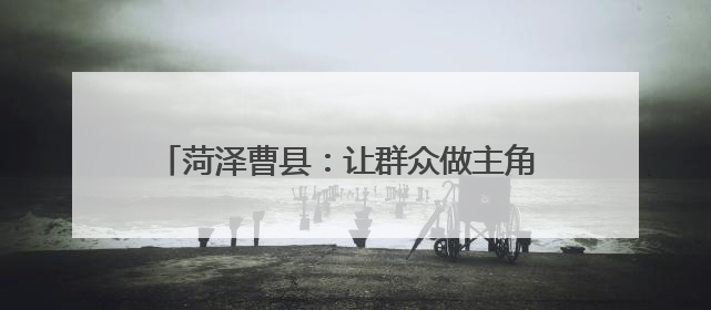 菏泽曹县：让群众做主角 唱响乡村振兴“好声音”