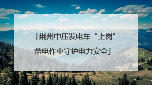 荆州中压发电车“上岗” 带电作业守护电力安全