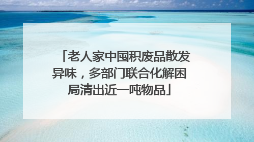老人家中囤积废品散发异味，多部门联合化解困局清出近一吨物品