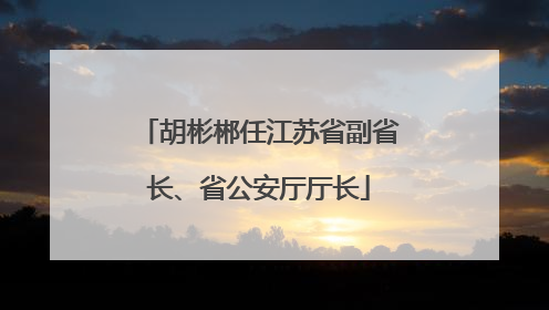 胡彬郴任江苏省副省长、省公安厅厅长