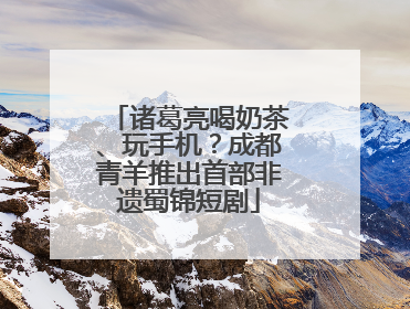 诸葛亮喝奶茶、玩手机？成都青羊推出首部非遗蜀锦短剧