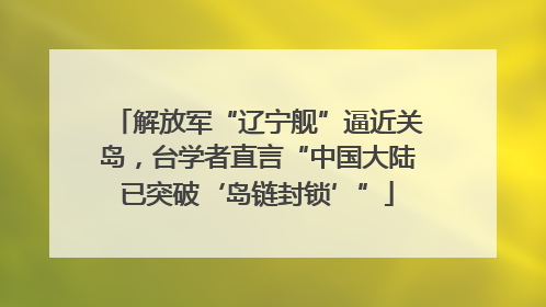 解放军“辽宁舰”逼近关岛，台学者直言“中国大陆已突破‘岛链封锁’”