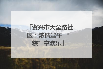 资兴市大全路社区：浓情端午 “粽”享欢乐