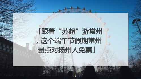 跟着“苏超”游常州，这个端午节假期常州景点对扬州人免票