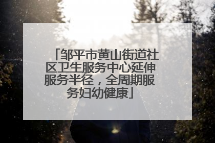 邹平市黄山街道社区卫生服务中心延伸服务半径，全周期服务妇幼健康