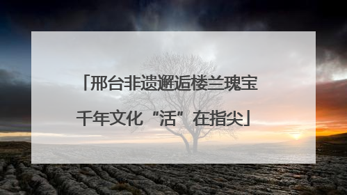 邢台非遗邂逅楼兰瑰宝 千年文化“活”在指尖