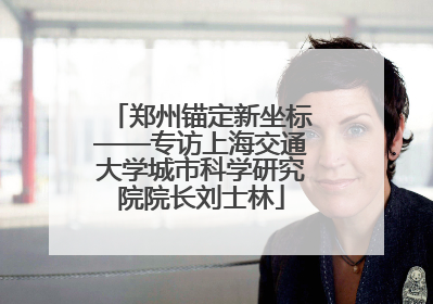 郑州锚定新坐标——专访上海交通大学城市科学研究院院长刘士林