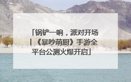 锅铲一响，派对开场丨《暴吵萌厨》手游全平台公测火爆开启
