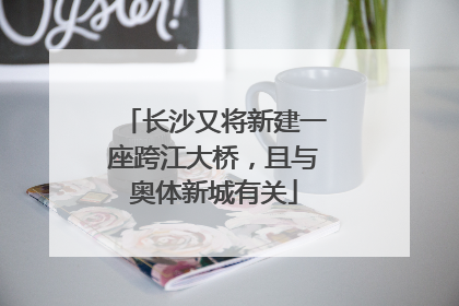 长沙又将新建一座跨江大桥，且与奥体新城有关