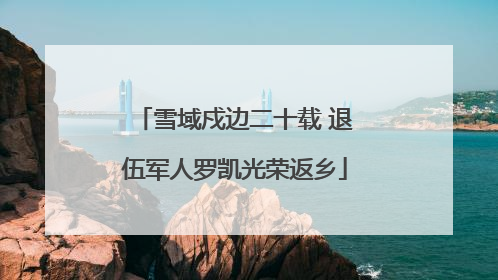 雪域戍边二十载 退伍军人罗凯光荣返乡