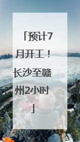 预计7月开工！长沙至赣州2小时