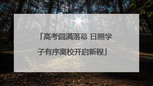 高考圆满落幕 日照学子有序离校开启新程