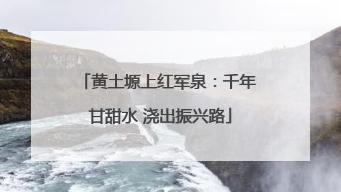黄土塬上红军泉：千年甘甜水 浇出振兴路