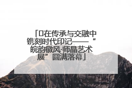 ﻿在传承与交融中镌刻时代印记——“皖韵徽风·师晶艺术展”圆满落幕