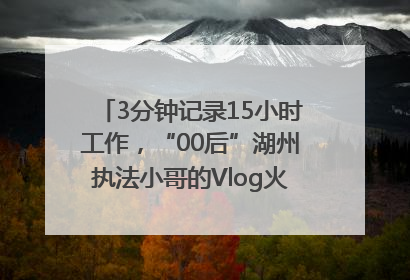 3分钟记录15小时工作，“00后”湖州执法小哥的Vlog火了，还被网友点赞