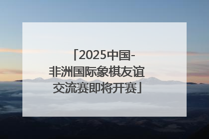 2025中国-非洲国际象棋友谊交流赛即将开赛