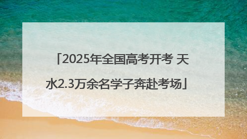 2025年全国高考开考 天水2.3万余名学子奔赴考场