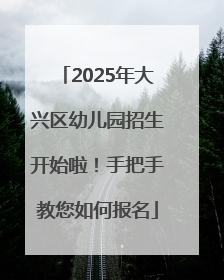 2025年大兴区幼儿园招生开始啦！手把手教您如何报名