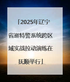 2025年辽宁省巡特警系统跨区域实战拉动演练在抚顺举行