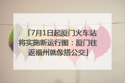 7月1日起厦门火车站将实施新运行图：厦门往返福州就像搭公交