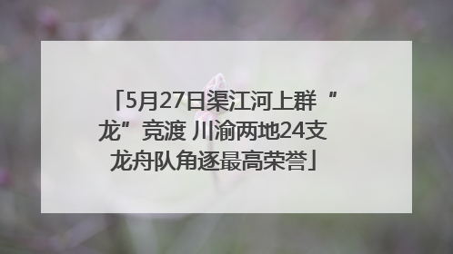5月27日渠江河上群“龙”竞渡 川渝两地24支龙舟队角逐最高荣誉