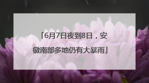 6月7日夜到8日，安徽南部多地仍有大暴雨